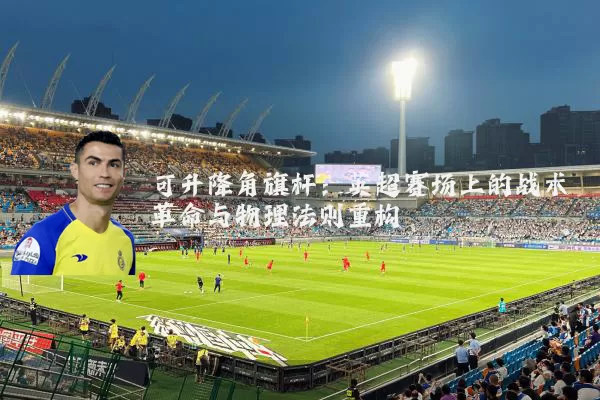 可升降角旗杆：英超赛场上的战术革命与物理法则重构